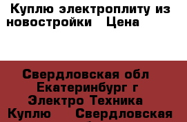 Куплю электроплиту из новостройки › Цена ­ 3 500 - Свердловская обл., Екатеринбург г. Электро-Техника » Куплю   . Свердловская обл.